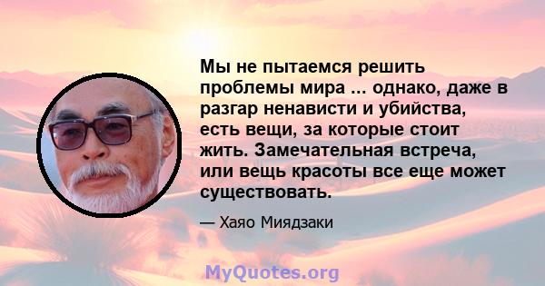 Мы не пытаемся решить проблемы мира ... однако, даже в разгар ненависти и убийства, есть вещи, за которые стоит жить. Замечательная встреча, или вещь красоты все еще может существовать.