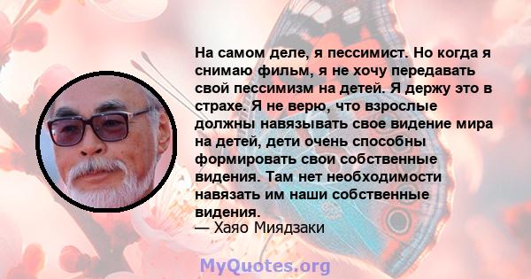 На самом деле, я пессимист. Но когда я снимаю фильм, я не хочу передавать свой пессимизм на детей. Я держу это в страхе. Я не верю, что взрослые должны навязывать свое видение мира на детей, дети очень способны