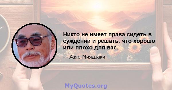 Никто не имеет права сидеть в суждении и решать, что хорошо или плохо для вас.