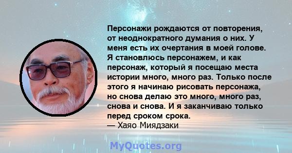 Персонажи рождаются от повторения, от неоднократного думания о них. У меня есть их очертания в моей голове. Я становлюсь персонажем, и как персонаж, который я посещаю места истории много, много раз. Только после этого я 