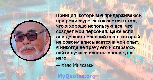 Принцип, которым я придерживаюсь при режиссуре, заключается в том, что я хорошо использую все, что создает мой персонал. Даже если они делают передний план, который не совсем вписывается в мой опыт, я никогда не трачу