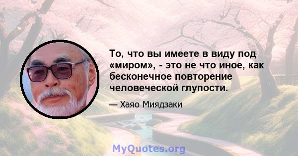 То, что вы имеете в виду под «миром», - это не что иное, как бесконечное повторение человеческой глупости.