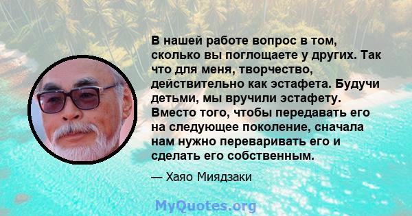 В нашей работе вопрос в том, сколько вы поглощаете у других. Так что для меня, творчество, действительно как эстафета. Будучи детьми, мы вручили эстафету. Вместо того, чтобы передавать его на следующее поколение,