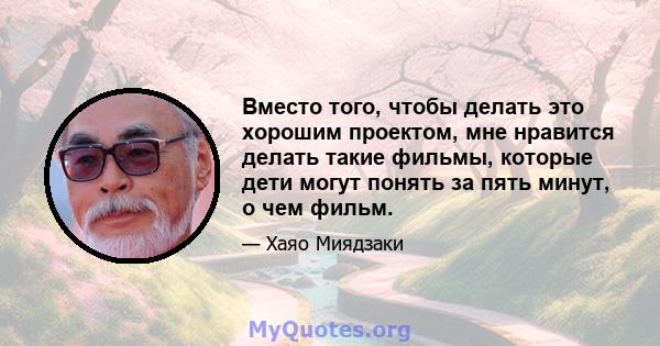 Вместо того, чтобы делать это хорошим проектом, мне нравится делать такие фильмы, которые дети могут понять за пять минут, о чем фильм.