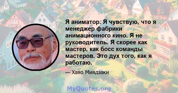 Я аниматор. Я чувствую, что я менеджер фабрики анимационного кино. Я не руководитель. Я скорее как мастер, как босс команды мастеров. Это дух того, как я работаю.