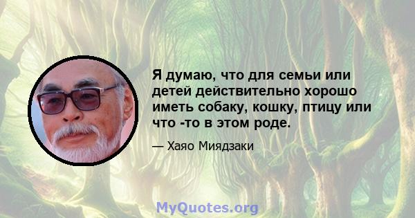 Я думаю, что для семьи или детей действительно хорошо иметь собаку, кошку, птицу или что -то в этом роде.