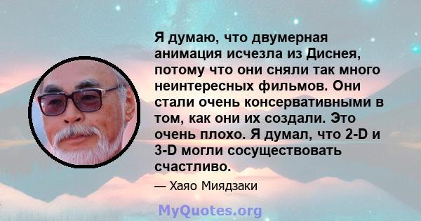 Я думаю, что двумерная анимация исчезла из Диснея, потому что они сняли так много неинтересных фильмов. Они стали очень консервативными в том, как они их создали. Это очень плохо. Я думал, что 2-D и 3-D могли