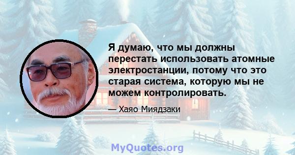 Я думаю, что мы должны перестать использовать атомные электростанции, потому что это старая система, которую мы не можем контролировать.