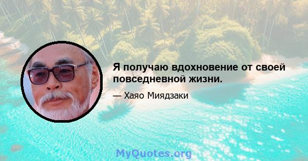 Я получаю вдохновение от своей повседневной жизни.