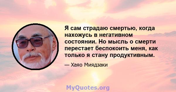 Я сам страдаю смертью, когда нахожусь в негативном состоянии. Но мысль о смерти перестает беспокоить меня, как только я стану продуктивным.