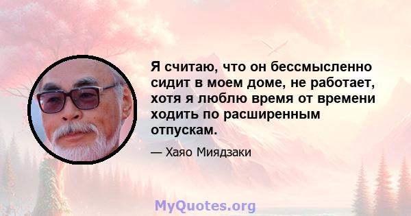 Я считаю, что он бессмысленно сидит в моем доме, не работает, хотя я люблю время от времени ходить по расширенным отпускам.