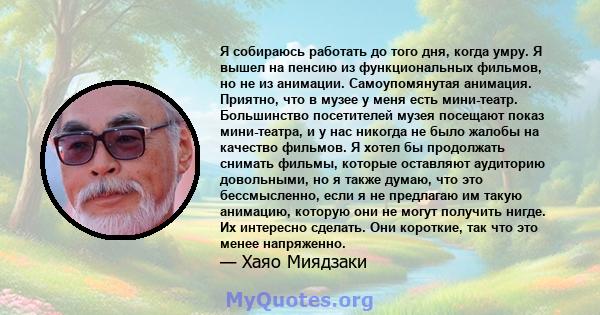 Я собираюсь работать до того дня, когда умру. Я вышел на пенсию из функциональных фильмов, но не из анимации. Самоупомянутая анимация. Приятно, что в музее у меня есть мини-театр. Большинство посетителей музея посещают