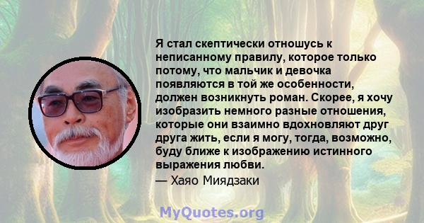 Я стал скептически отношусь к неписанному правилу, которое только потому, что мальчик и девочка появляются в той же особенности, должен возникнуть роман. Скорее, я хочу изобразить немного разные отношения, которые они