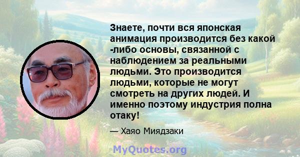 Знаете, почти вся японская анимация производится без какой -либо основы, связанной с наблюдением за реальными людьми. Это производится людьми, которые не могут смотреть на других людей. И именно поэтому индустрия полна