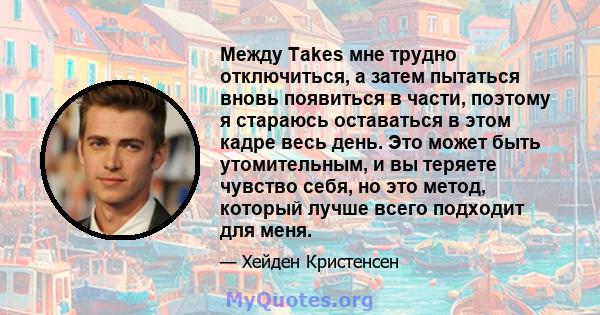 Между Takes мне трудно отключиться, а затем пытаться вновь появиться в части, поэтому я стараюсь оставаться в этом кадре весь день. Это может быть утомительным, и вы теряете чувство себя, но это метод, который лучше