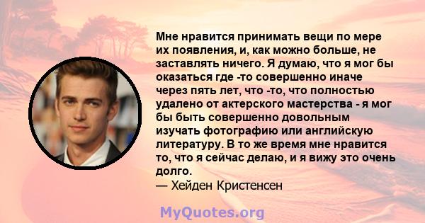 Мне нравится принимать вещи по мере их появления, и, как можно больше, не заставлять ничего. Я думаю, что я мог бы оказаться где -то совершенно иначе через пять лет, что -то, что полностью удалено от актерского