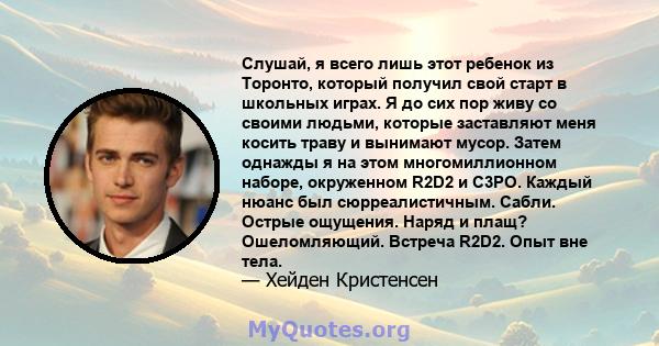 Слушай, я всего лишь этот ребенок из Торонто, который получил свой старт в школьных играх. Я до сих пор живу со своими людьми, которые заставляют меня косить траву и вынимают мусор. Затем однажды я на этом