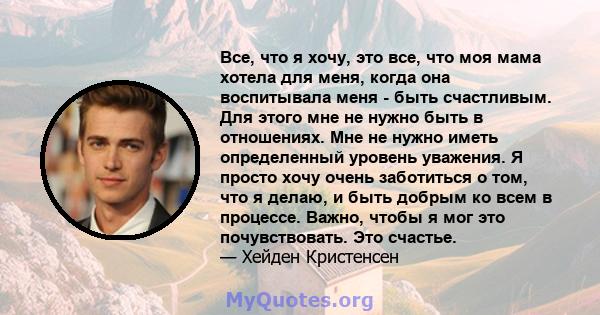 Все, что я хочу, это все, что моя мама хотела для меня, когда она воспитывала меня - быть счастливым. Для этого мне не нужно быть в отношениях. Мне не нужно иметь определенный уровень уважения. Я просто хочу очень