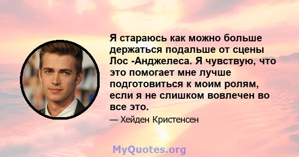 Я стараюсь как можно больше держаться подальше от сцены Лос -Анджелеса. Я чувствую, что это помогает мне лучше подготовиться к моим ролям, если я не слишком вовлечен во все это.