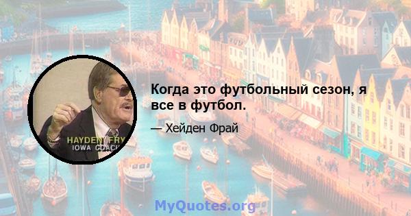 Когда это футбольный сезон, я все в футбол.