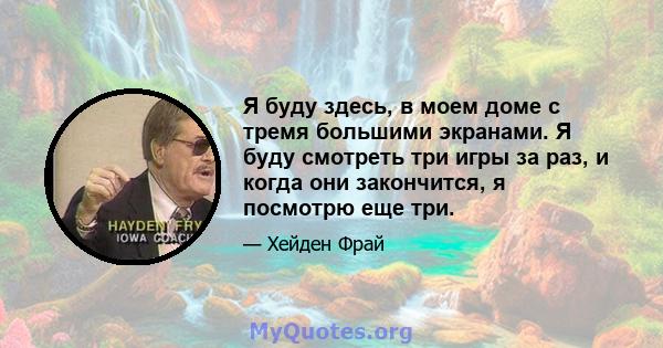 Я буду здесь, в моем доме с тремя большими экранами. Я буду смотреть три игры за раз, и когда они закончится, я посмотрю еще три.