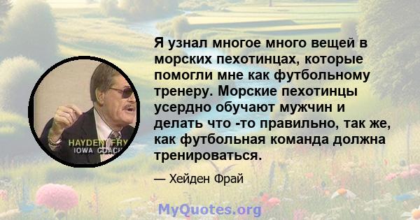 Я узнал многое много вещей в морских пехотинцах, которые помогли мне как футбольному тренеру. Морские пехотинцы усердно обучают мужчин и делать что -то правильно, так же, как футбольная команда должна тренироваться.