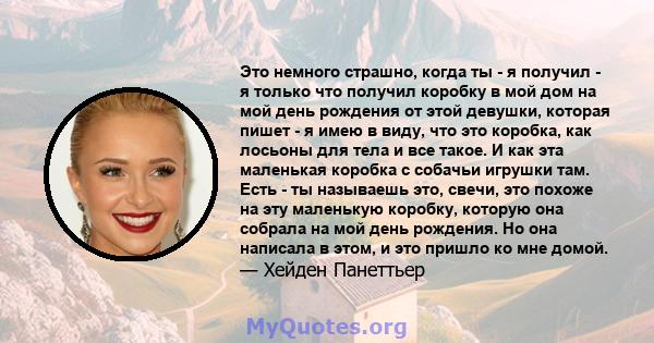 Это немного страшно, когда ты - я получил - я только что получил коробку в мой дом на мой день рождения от этой девушки, которая пишет - я имею в виду, что это коробка, как лосьоны для тела и все такое. И как эта