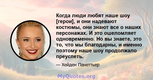 Когда люди любят наше шоу [герои], и они надевают костюмы, они знают все о наших персонажах. И это ошеломляет одновременно. Но вы знаете, это то, что мы благодарны, и именно поэтому наше шоу продолжало преуспеть.