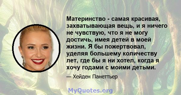 Материнство - самая красивая, захватывающая вещь, и я ничего не чувствую, что я не могу достичь, имея детей в моей жизни. Я бы пожертвовал, уделяя большему количеству лет, где бы я ни хотел, когда я хочу годами с моими