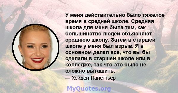 У меня действительно было тяжелое время в средней школе. Средняя школа для меня была тем, как большинство людей объясняют среднюю школу. Затем в старшей школе у ​​меня был взрыв. Я в основном делал все, что вы бы