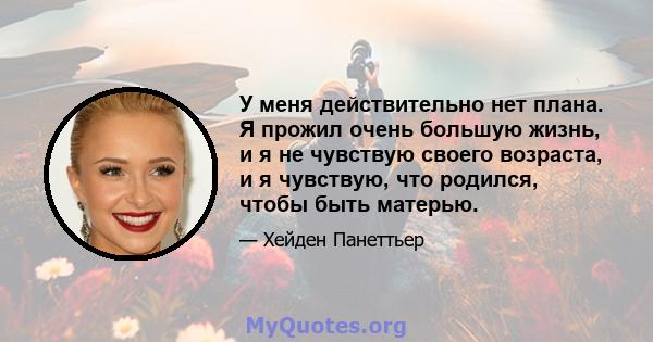 У меня действительно нет плана. Я прожил очень большую жизнь, и я не чувствую своего возраста, и я чувствую, что родился, чтобы быть матерью.