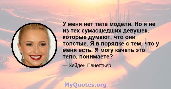 У меня нет тела модели. Но я не из тех сумасшедших девушек, которые думают, что они толстые. Я в порядке с тем, что у меня есть. Я могу качать это тело, понимаете?