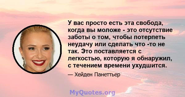 У вас просто есть эта свобода, когда вы моложе - это отсутствие заботы о том, чтобы потерпеть неудачу или сделать что -то не так. Это поставляется с легкостью, которую я обнаружил, с течением времени ухудшится.