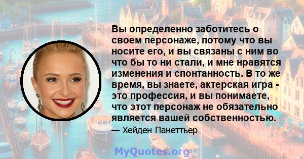 Вы определенно заботитесь о своем персонаже, потому что вы носите его, и вы связаны с ним во что бы то ни стали, и мне нравятся изменения и спонтанность. В то же время, вы знаете, актерская игра - это профессия, и вы