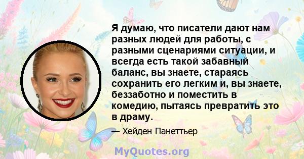 Я думаю, что писатели дают нам разных людей для работы, с разными сценариями ситуации, и всегда есть такой забавный баланс, вы знаете, стараясь сохранить его легким и, вы знаете, беззаботно и поместить в комедию,