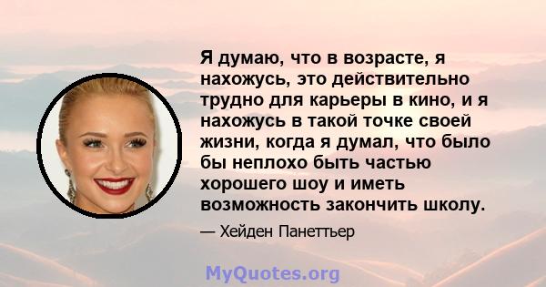 Я думаю, что в возрасте, я нахожусь, это действительно трудно для карьеры в кино, и я нахожусь в такой точке своей жизни, когда я думал, что было бы неплохо быть частью хорошего шоу и иметь возможность закончить школу.