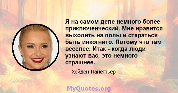 Я на самом деле немного более приключенческий. Мне нравится выходить на полы и стараться быть инкогнито. Потому что там веселее. Итак - когда люди узнают вас, это немного страшнее.