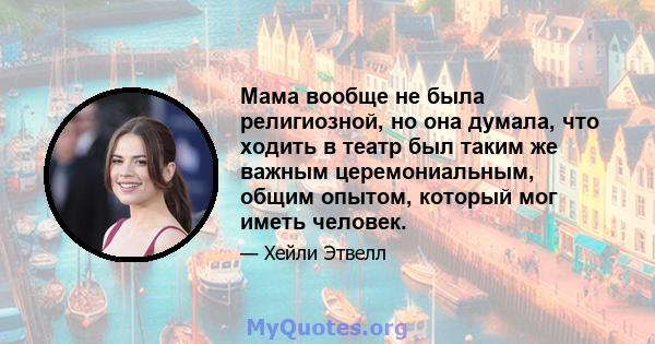 Мама вообще не была религиозной, но она думала, что ходить в театр был таким же важным церемониальным, общим опытом, который мог иметь человек.