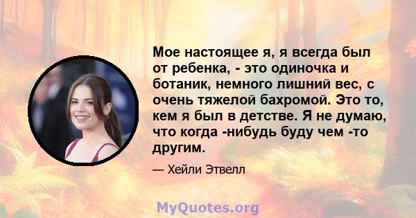 Мое настоящее я, я всегда был от ребенка, - это одиночка и ботаник, немного лишний вес, с очень тяжелой бахромой. Это то, кем я был в детстве. Я не думаю, что когда -нибудь буду чем -то другим.