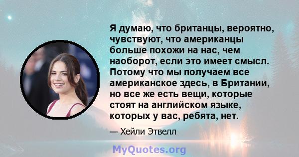 Я думаю, что британцы, вероятно, чувствуют, что американцы больше похожи на нас, чем наоборот, если это имеет смысл. Потому что мы получаем все американское здесь, в Британии, но все же есть вещи, которые стоят на