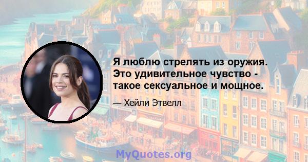 Я люблю стрелять из оружия. Это удивительное чувство - такое сексуальное и мощное.