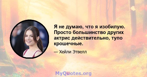 Я не думаю, что я изобилую. Просто большинство других актрис действительно, тупо крошечные.