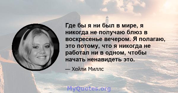 Где бы я ни был в мире, я никогда не получаю блюз в воскресенье вечером. Я полагаю, это потому, что я никогда не работал ни в одном, чтобы начать ненавидеть это.