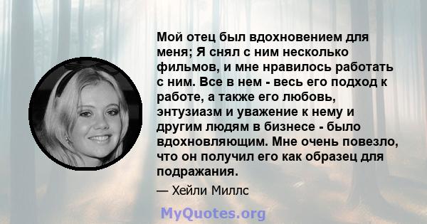 Мой отец был вдохновением для меня; Я снял с ним несколько фильмов, и мне нравилось работать с ним. Все в нем - весь его подход к работе, а также его любовь, энтузиазм и уважение к нему и другим людям в бизнесе - было