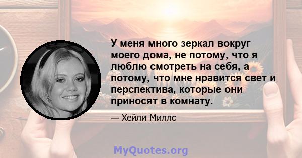 У меня много зеркал вокруг моего дома, не потому, что я люблю смотреть на себя, а потому, что мне нравится свет и перспектива, которые они приносят в комнату.