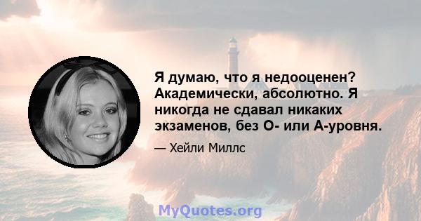 Я думаю, что я недооценен? Академически, абсолютно. Я никогда не сдавал никаких экзаменов, без O- или A-уровня.