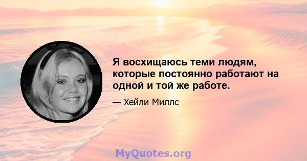 Я восхищаюсь теми людям, которые постоянно работают на одной и той же работе.