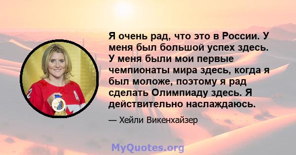 Я очень рад, что это в России. У меня был большой успех здесь. У меня были мои первые чемпионаты мира здесь, когда я был моложе, поэтому я рад сделать Олимпиаду здесь. Я действительно наслаждаюсь.