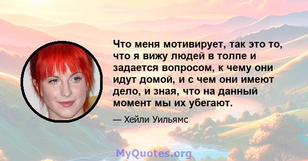 Что меня мотивирует, так это то, что я вижу людей в толпе и задается вопросом, к чему они идут домой, и с чем они имеют дело, и зная, что на данный момент мы их убегают.