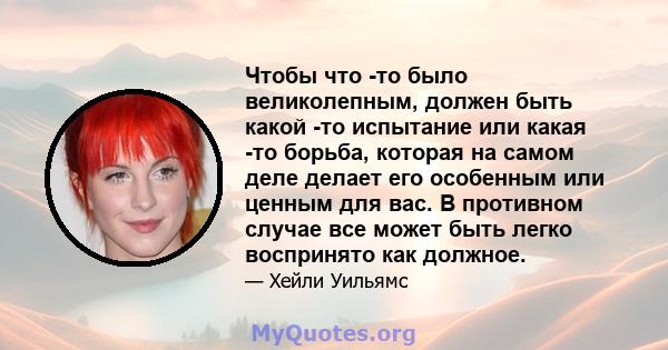 Чтобы что -то было великолепным, должен быть какой -то испытание или какая -то борьба, которая на самом деле делает его особенным или ценным для вас. В противном случае все может быть легко воспринято как должное.